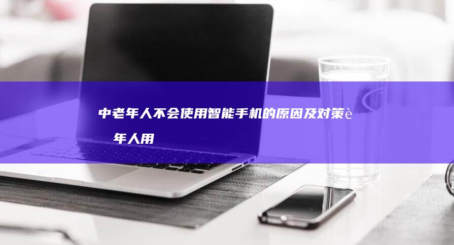 中老年人不会使用智能手机的原因及对策老年人用手机「中老年人不会使用智能手机的原因及对策」